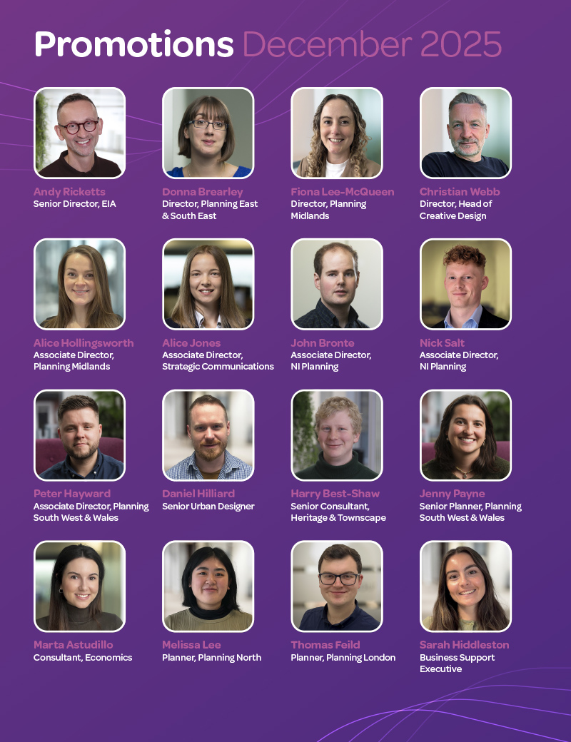 Promotions December 2025. Andy Ricketts, Senior Director, EIA; Donna Brearley, Director, Planning East & South East; Fiona Lee-McQueen, Director, Planning Midlands; Christian Webb, Director, Head of Creative Design; Alice Hollingsworth, Associate Director, Planning Midlands; Alice Jones, Associate Director, Strategic Communications; John Bronte, Associate Director, NI Planning; Nick Salt, Associate Director, NI Planning; Peter Hayward, Associate Director, Planning South West & Wales; Daniel Hilliard, Senior Urban Designer; Harry Best-Shaw, Senior Consultant, Heritage & Townscape; Jenny Payne, Senior Planner, Planning South West & Wales; Marta Astudillo, Consultant, Economics; Melissa Lee, Planner, Planning North; Thomas Feild, Planner, Planning London; Sarah Hiddleston, Business Support Executive