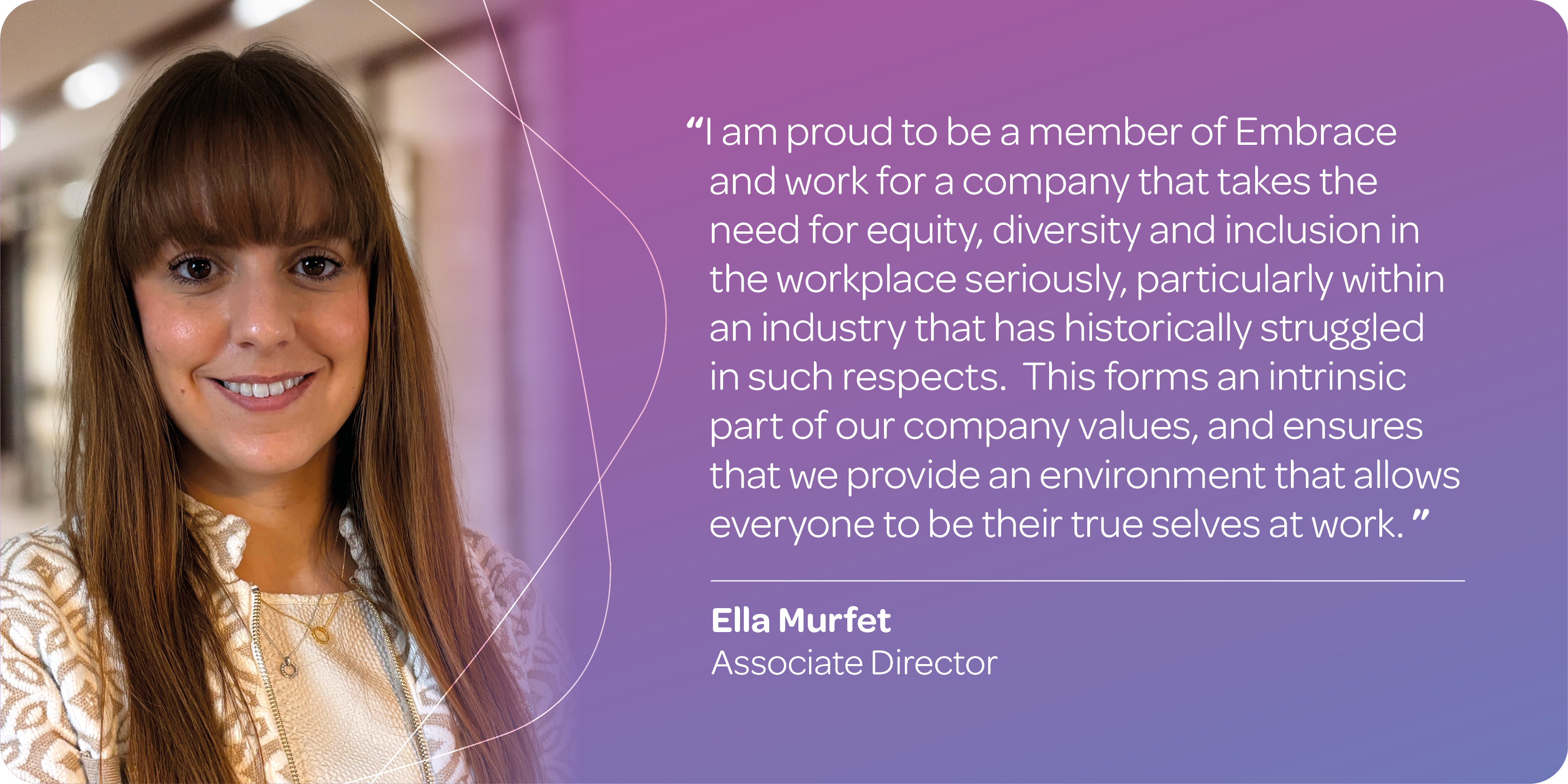 "I am proud to be a member of Embrace and work for a company that takes the need for equity, diversity and inclusion in the workplace seriously, particularly within an industry that has historically struggled in such respects. This forms an intrinsic part of our company values, and ensures that we provide an environment that allows everyone to be their true selves at work." Ella Murfet, Associate Director